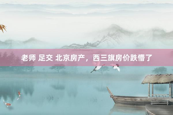 老师 足交 北京房产,西三旗房价跌懵了