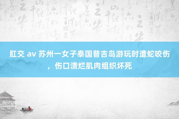 肛交 av 苏州一女子泰国普吉岛游玩时遭蛇咬伤，伤口溃烂肌肉组织坏死