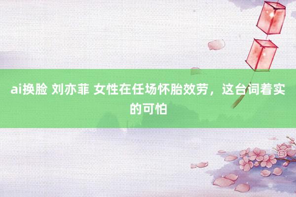 ai换脸 刘亦菲 女性在任场怀胎效劳,这台词着实的可怕