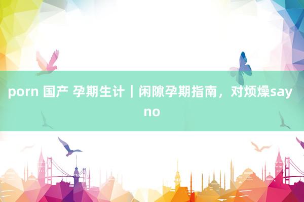 porn 国产 孕期生计|闲隙孕期指南,对烦燥say no