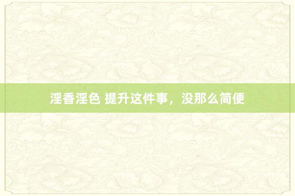 淫香淫色 提升这件事，没那么简便