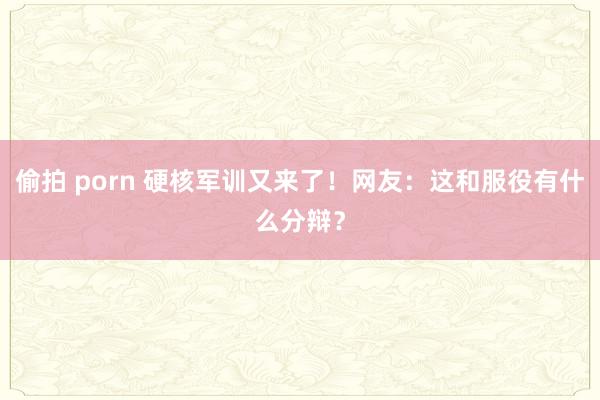 偷拍 porn 硬核军训又来了！网友：这和服役有什么分辩？