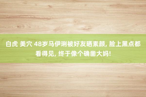 白虎 美穴 48岁马伊琍被好友晒素颜， 脸上黑点都看得见， 终于像个确凿大妈!