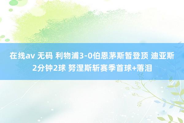 在线av 无码 利物浦3-0伯恩茅斯暂登顶 迪亚斯2分钟2球 努涅斯斩赛季首球+落泪