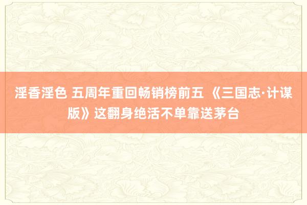 淫香淫色 五周年重回畅销榜前五 《三国志·计谋版》这翻身绝活不单靠送茅台