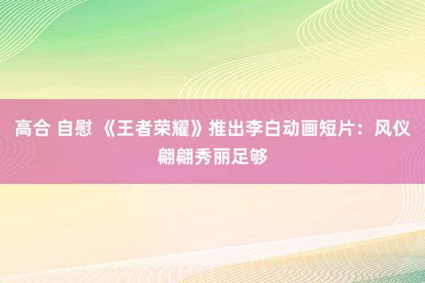 高合 自慰 《王者荣耀》推出李白动画短片:风仪翩翩秀丽足够