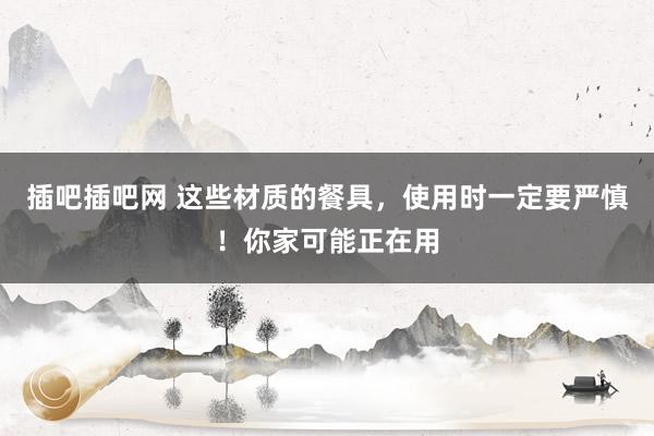插吧插吧网 这些材质的餐具，使用时一定要严慎！你家可能正在用