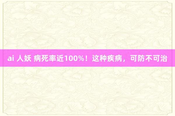 ai 人妖 病死率近100%！这种疾病，可防不可治