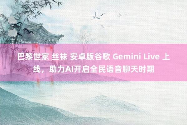巴黎世家 丝袜 安卓版谷歌 Gemini Live 上线，助力AI开启全民语音聊天时期