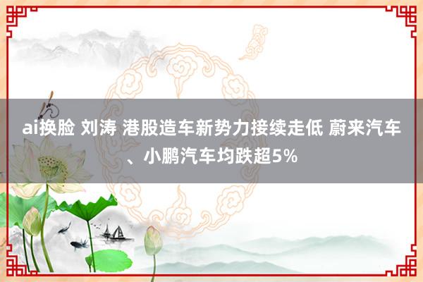 ai换脸 刘涛 港股造车新势力接续走低 蔚来汽车、小鹏汽车均跌超5%