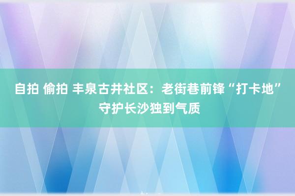 自拍 偷拍 丰泉古井社区:老街巷前锋“打卡地” 守护长沙独到气质