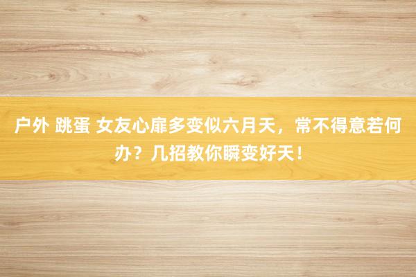户外 跳蛋 女友心扉多变似六月天，常不得意若何办？几招教你瞬变好天！
