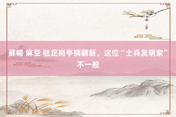 蘇暢 麻豆 驻足岗亭搞翻新，这位“士兵发明家”不一般