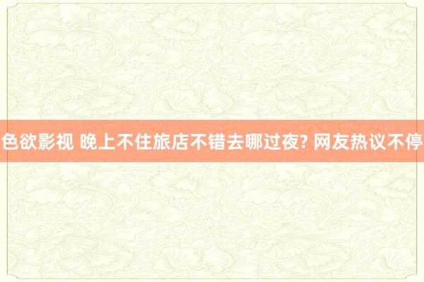 色欲影视 晚上不住旅店不错去哪过夜? 网友热议不停