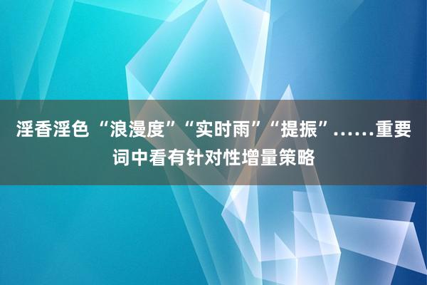 淫香淫色 “浪漫度”“实时雨”“提振”……重要词中看有针对性增量策略