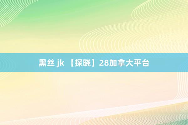 黑丝 jk 【探晓】28加拿大平台