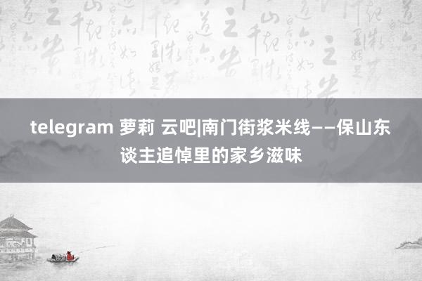 telegram 萝莉 云吧|南门街浆米线——保山东谈主追悼里的家乡滋味