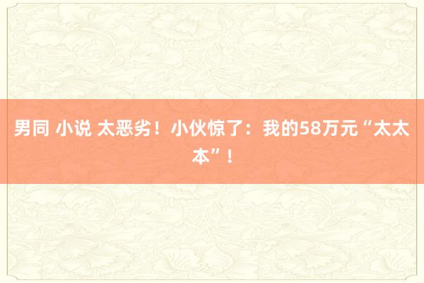 男同 小说 太恶劣！小伙惊了：我的58万元“太太本”！
