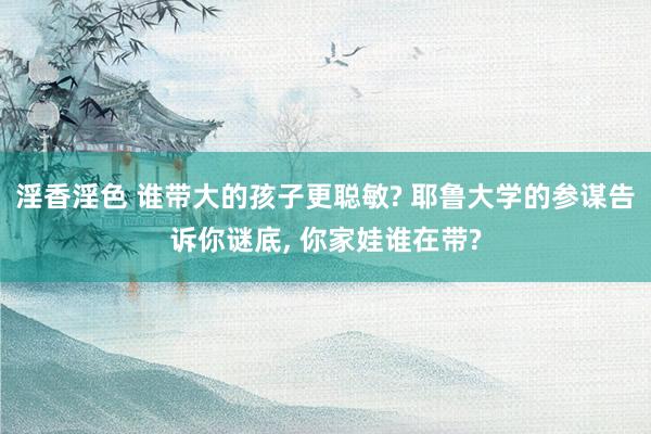 淫香淫色 谁带大的孩子更聪敏? 耶鲁大学的参谋告诉你谜底， 你家娃谁在带?