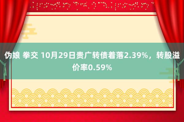 伪娘 拳交 10月29日贵广转债着落2.39%，转股溢价率0.59%
