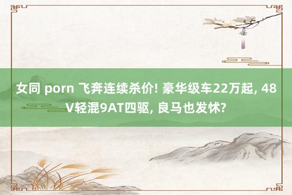 女同 porn 飞奔连续杀价! 豪华级车22万起， 48V轻混9AT四驱， 良马也发怵?