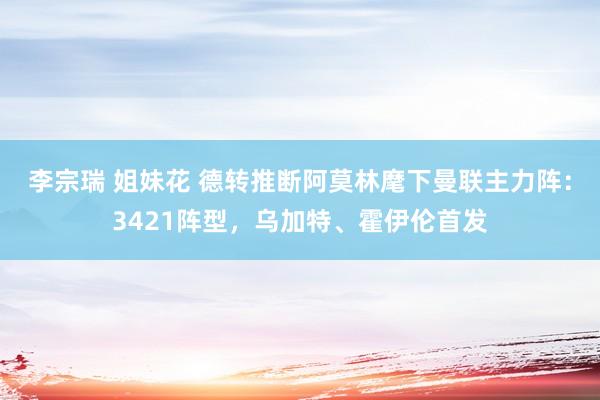李宗瑞 姐妹花 德转推断阿莫林麾下曼联主力阵：3421阵型，乌加特、霍伊伦首发