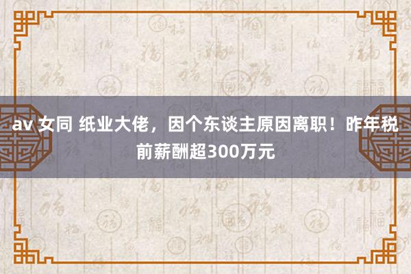 av 女同 纸业大佬，因个东谈主原因离职！昨年税前薪酬超300万元