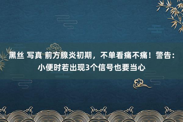 黑丝 写真 前方腺炎初期，不单看痛不痛！警告：小便时若出现3个信号也要当心