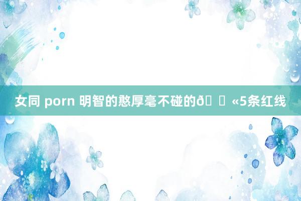 女同 porn 明智的憨厚毫不碰的🚫5条红线