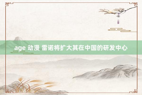 age 动漫 雷诺将扩大其在中国的研发中心