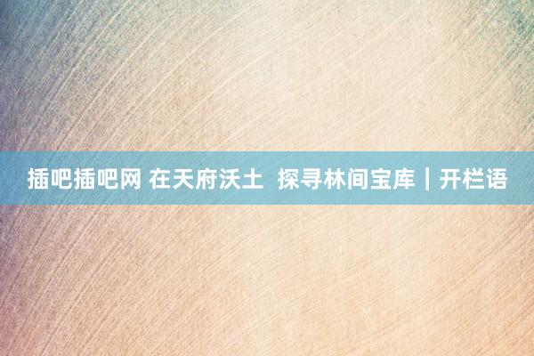 插吧插吧网 在天府沃土  探寻林间宝库｜开栏语