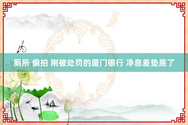 厕所 偷拍 刚被处罚的厦门银行 净息差垫底了