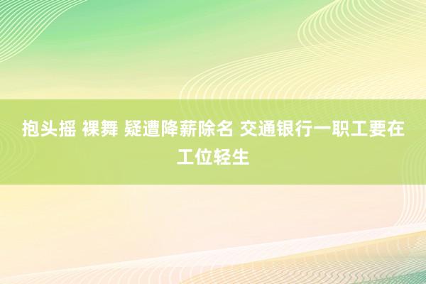 抱头摇 裸舞 疑遭降薪除名 交通银行一职工要在工位轻生
