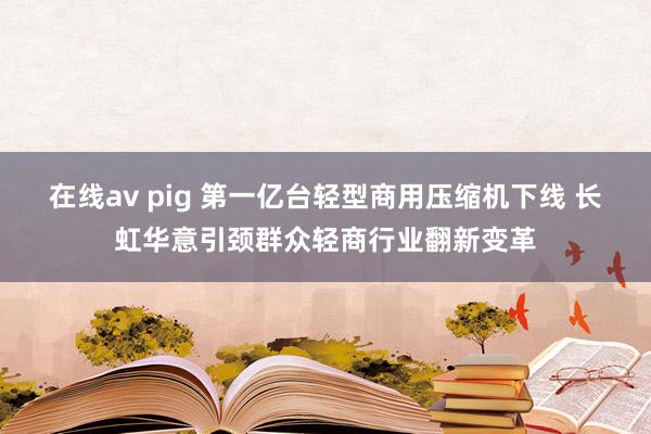 在线av pig 第一亿台轻型商用压缩机下线 长虹华意引颈群众轻商行业翻新变革