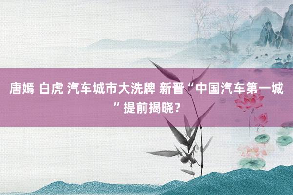 唐嫣 白虎 汽车城市大洗牌 新晋“中国汽车第一城”提前揭晓？