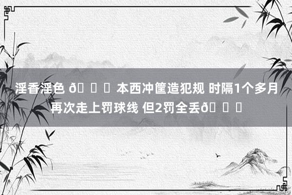 淫香淫色 😝本西冲筐造犯规 时隔1个多月再次走上罚球线 但2罚全丢🙄