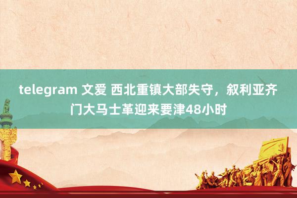 telegram 文爱 西北重镇大部失守，叙利亚齐门大马士革迎来要津48小时