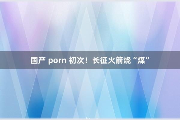 国产 porn 初次！长征火箭烧“煤”