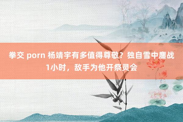 拳交 porn 杨靖宇有多值得尊敬？独自雪中鏖战1小时，敌手为他开祭灵会
