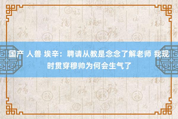 国产 人兽 埃辛：聘请从教是念念了解老师 我现时贯穿穆帅为何会生气了
