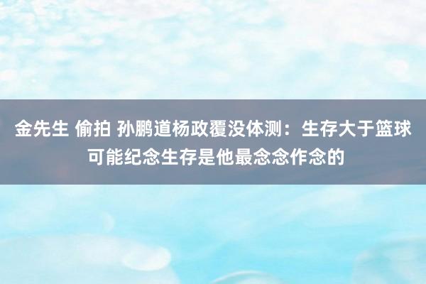 金先生 偷拍 孙鹏道杨政覆没体测：生存大于篮球 可能纪念生存是他最念念作念的