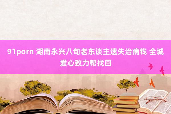 91porn 湖南永兴八旬老东谈主遗失治病钱 全城爱心致力帮找回