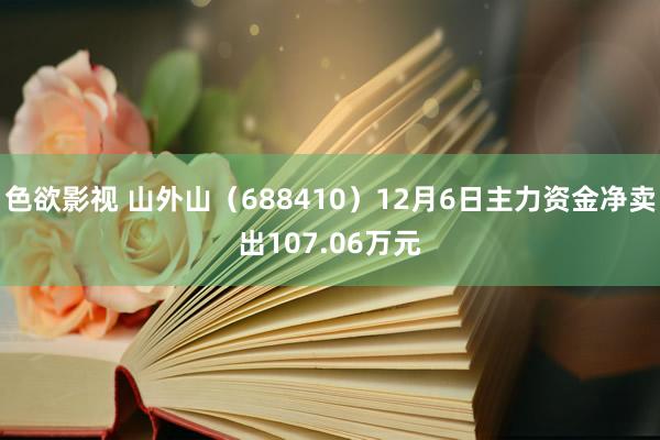 色欲影视 山外山（688410）12月6日主力资金净卖出107.06万元
