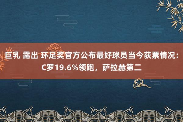 巨乳 露出 环足奖官方公布最好球员当今获票情况：C罗19.6%领跑，萨拉赫第二