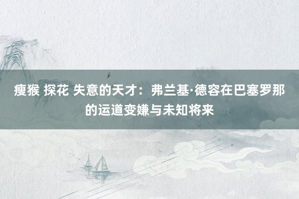 瘦猴 探花 失意的天才：弗兰基·德容在巴塞罗那的运道变嫌与未知将来