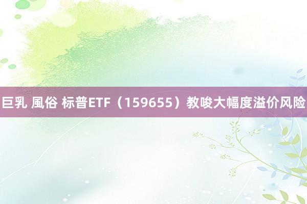 巨乳 風俗 标普ETF（159655）教唆大幅度溢价风险