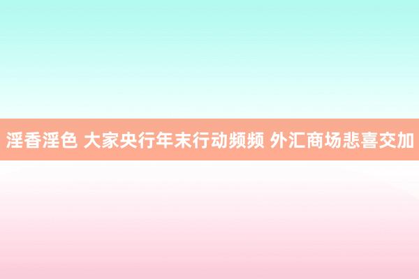淫香淫色 大家央行年末行动频频 外汇商场悲喜交加