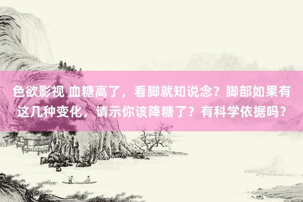 色欲影视 血糖高了，看脚就知说念？脚部如果有这几种变化，请示你该降糖了？有科学依据吗？