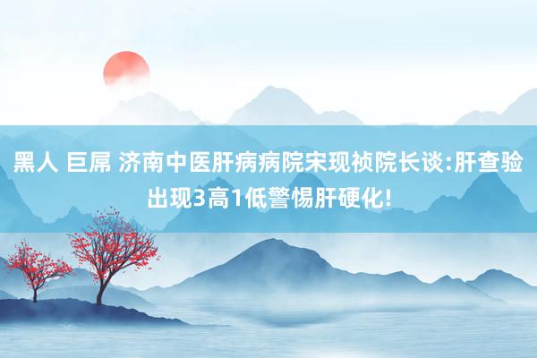 黑人 巨屌 济南中医肝病病院宋现祯院长谈:肝查验出现3高1低警惕肝硬化!