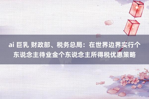 ai 巨乳 财政部、税务总局：在世界边界实行个东说念主待业金个东说念主所得税优惠策略